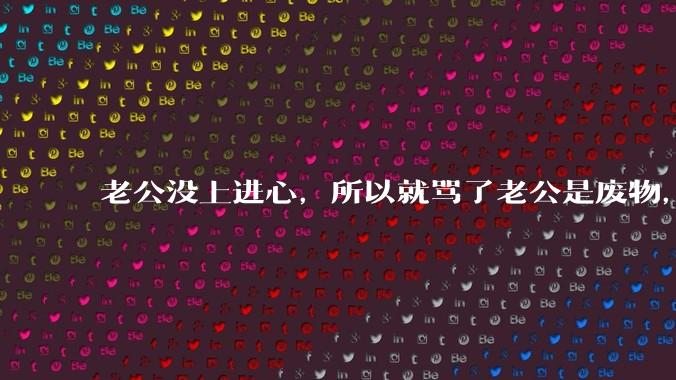 老公没上进心，所以就骂了老公是废物，窝囊废，他很生气。怎么办？