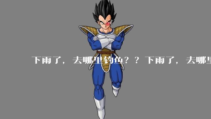 下雨了，去哪里钓鱼？？下雨了，去哪里钓鱼？？