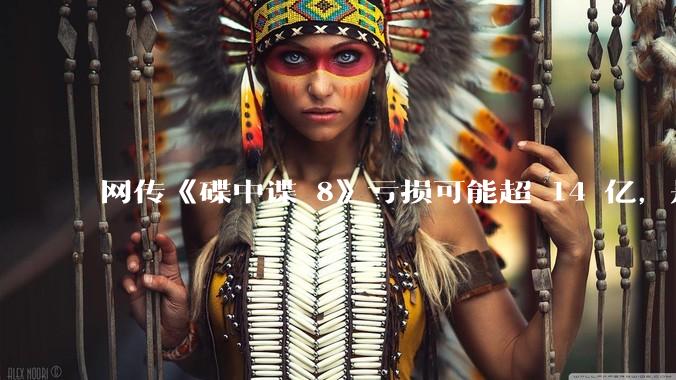 网传《碟中谍 8》亏损可能超 14 亿，是真的吗？这背后的原因是什么？