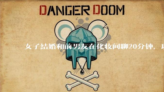 女子结婚和前男友在化妆间聊20分钟，现任男友取消了婚礼。是女子任性天真了还是男友小气多疑了？