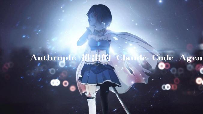 Anthropic 推出的 Claude Code Agent 有哪些亮点值得关注？