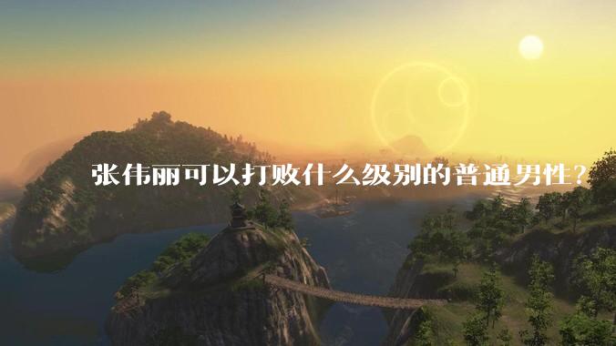 张伟丽可以打败什么级别的普通男性？