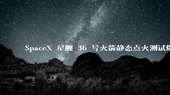 SpaceX 星舰 36 号火箭静态点火测试爆炸，爆炸的原因是什么？会对星舰发展产生什么影响？