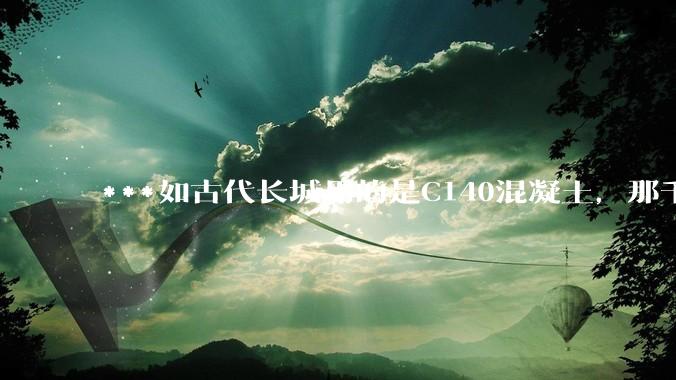 ***如古代长城用的是C140混凝土，那千百年下来会完整的留存至今还是损坏的更加严重？