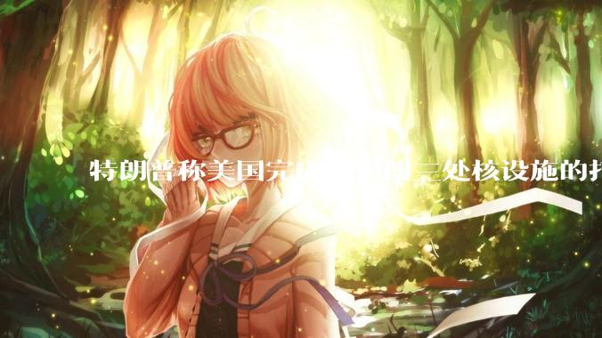 特朗普称美国完成对伊朗三处核设施的打击，具体情况如何？伊朗会如何反击？