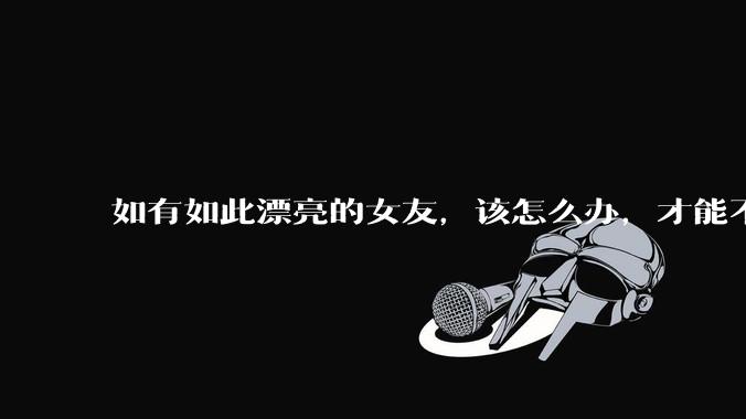 如有如此漂亮的女友，该怎么办，才能不弄丢？